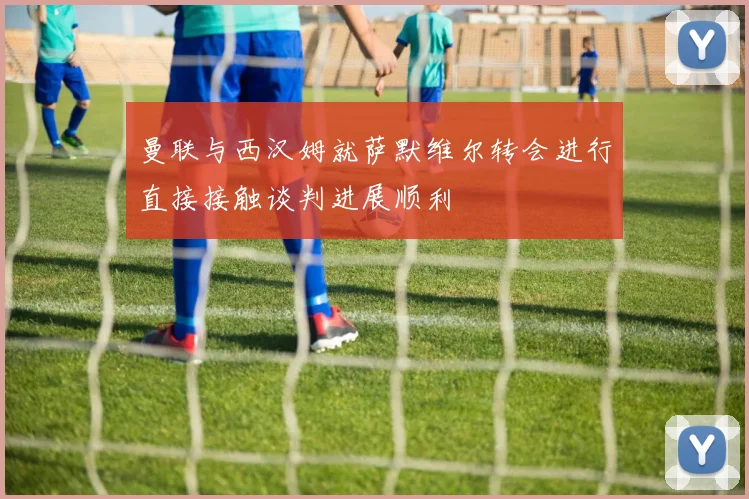 曼联与西汉姆就萨默维尔转会进行直接接触谈判进展顺利