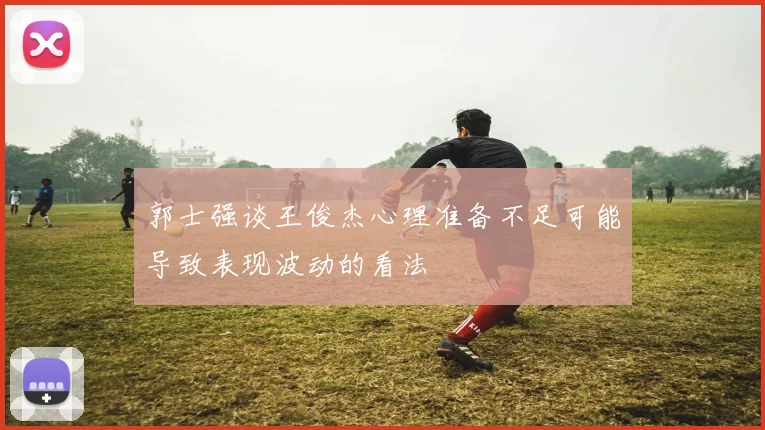 郭士强谈王俊杰心理准备不足可能导致表现波动的看法