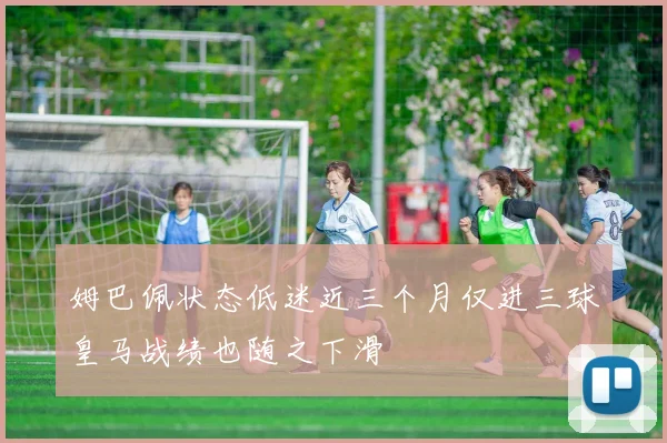 姆巴佩状态低迷近三个月仅进三球皇马战绩也随之下滑