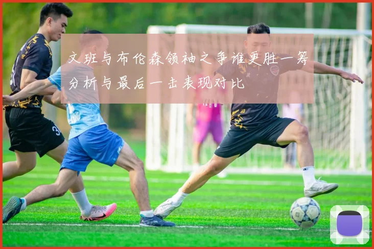 文班与布伦森领袖之争谁更胜一筹分析与最后一击表现对比