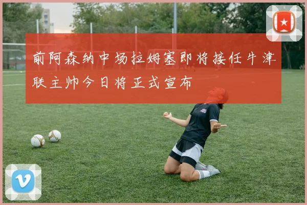 前阿森纳中场拉姆塞即将接任牛津联主帅今日将正式宣布