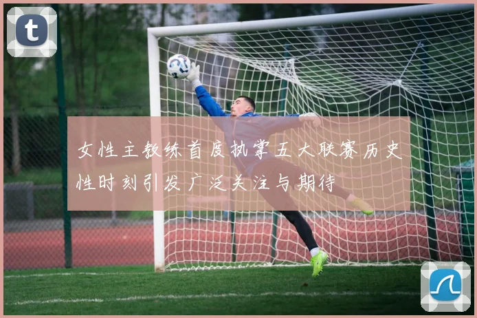 女性主教练首度执掌五大联赛历史性时刻引发广泛关注与期待