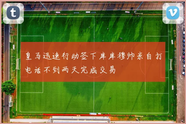 皇马迅速行动签下库库穆帅亲自打电话不到两天完成交易