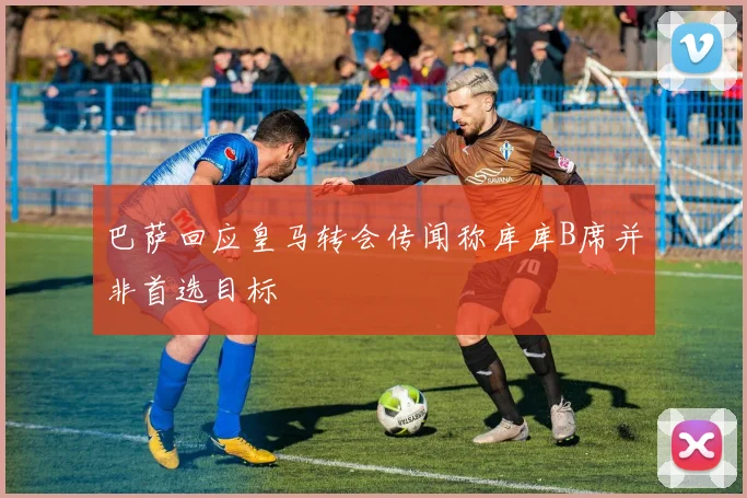 巴萨回应皇马转会传闻称库库B席并非首选目标