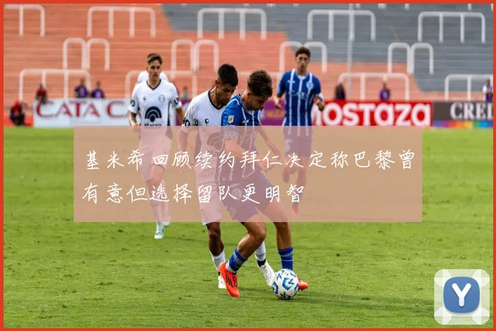 基米希回顾续约拜仁决定称巴黎曾有意但选择留队更明智