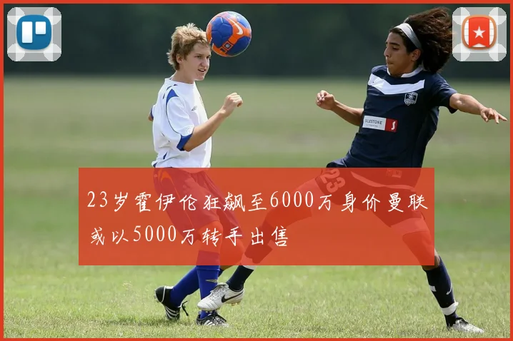 23岁霍伊伦狂飙至6000万身价曼联或以5000万转手出售