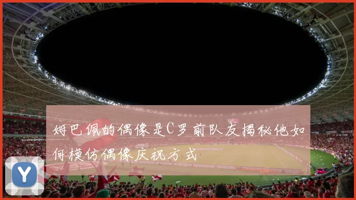 姆巴佩的偶像是C罗前队友揭秘他如何模仿偶像庆祝方式
