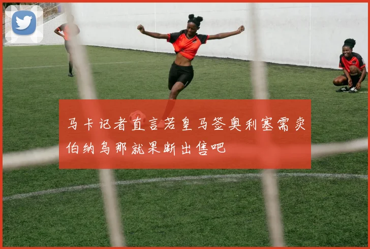 马卡记者直言若皇马签奥利塞需卖伯纳乌那就果断出售吧