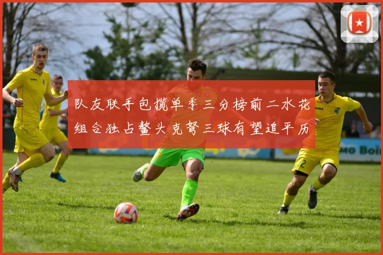 队友联手包揽单季三分榜前二水花组合独占鳌头克弩三球有望追平历史纪录