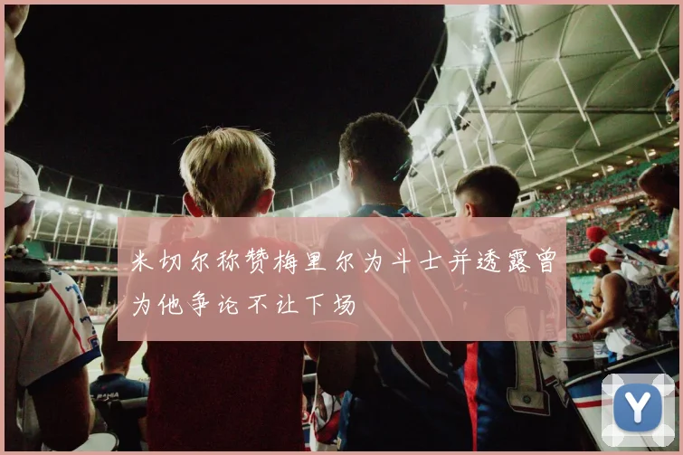 米切尔称赞梅里尔为斗士并透露曾为他争论不让下场