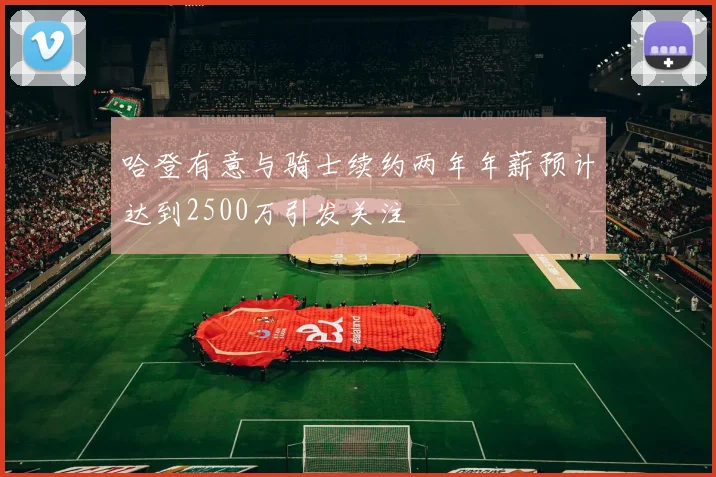 哈登有意与骑士续约两年年薪预计达到2500万引发关注