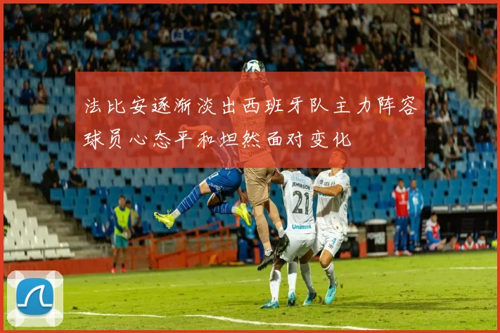 法比安逐渐淡出西班牙队主力阵容球员心态平和坦然面对变化