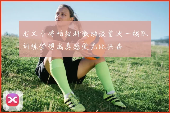尤文小将帕纽科激动谈首次一线队训练梦想成真感受无比兴奋