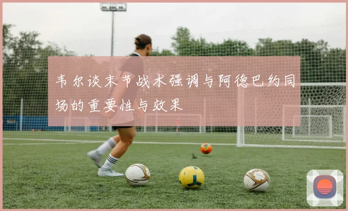 韦尔谈末节战术强调与阿德巴约同场的重要性与效果