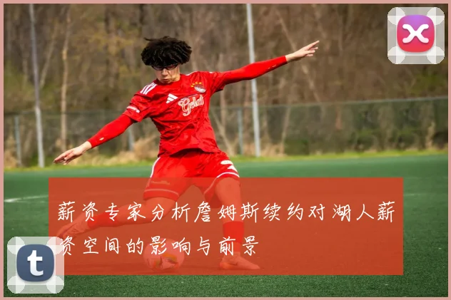 薪资专家分析詹姆斯续约对湖人薪资空间的影响与前景
