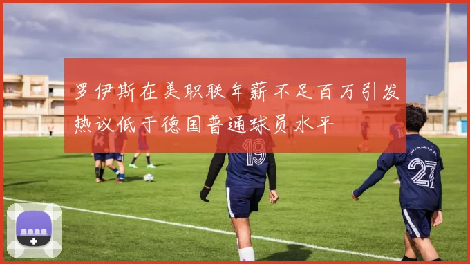 罗伊斯在美职联年薪不足百万引发热议低于德国普通球员水平