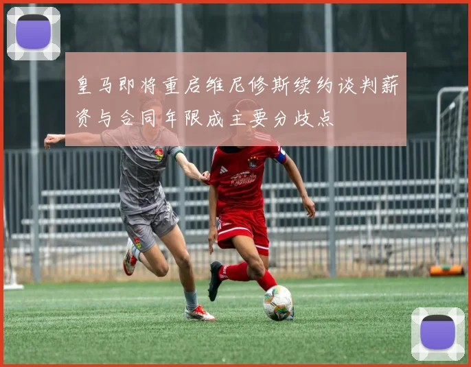 皇马即将重启维尼修斯续约谈判薪资与合同年限成主要分歧点