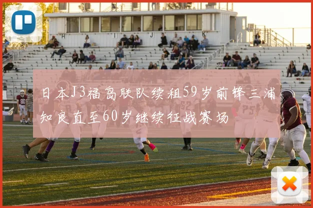 日本J3福岛联队续租59岁前锋三浦知良直至60岁继续征战赛场