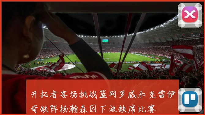 开拓者客场挑战篮网罗威和克雷伊奇缺阵杨瀚森因下放缺席比赛