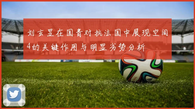 刘玄昱在国青对抗法国中展现空间4的关键作用与明显劣势分析
