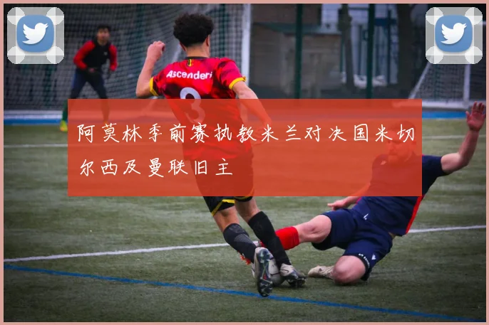 阿莫林季前赛执教米兰对决国米切尔西及曼联旧主