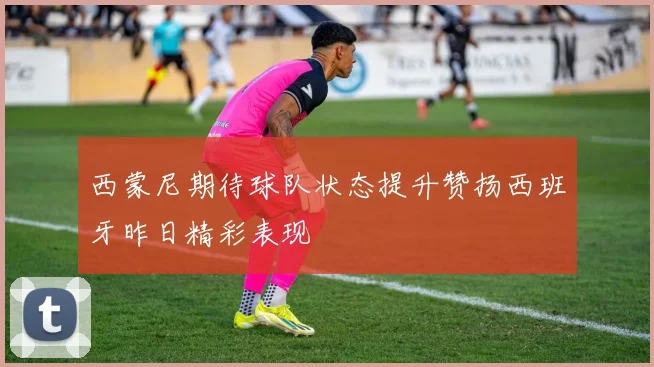 西蒙尼期待球队状态提升赞扬西班牙昨日精彩表现