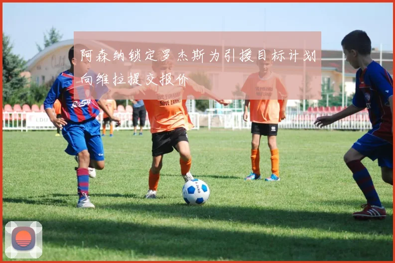阿森纳锁定罗杰斯为引援目标计划向维拉提交报价