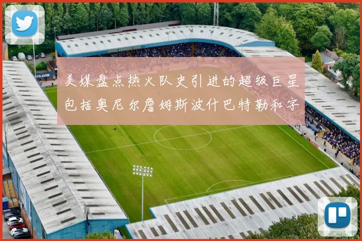 美媒盘点热火队史引进的超级巨星包括奥尼尔詹姆斯波什巴特勒和字母哥