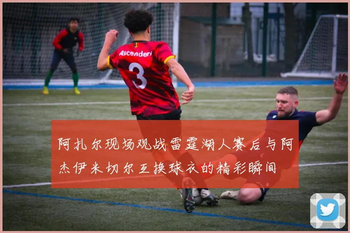 阿扎尔现场观战雷霆湖人赛后与阿杰伊米切尔互换球衣的精彩瞬间
