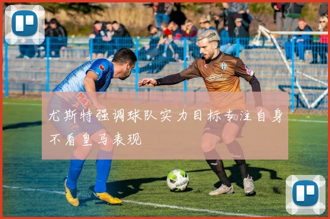 尤斯特强调球队实力目标专注自身不看皇马表现