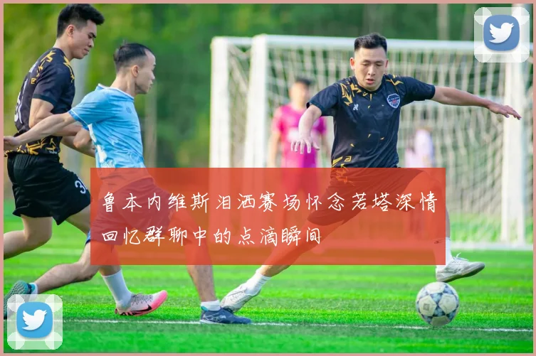 鲁本内维斯泪洒赛场怀念若塔深情回忆群聊中的点滴瞬间