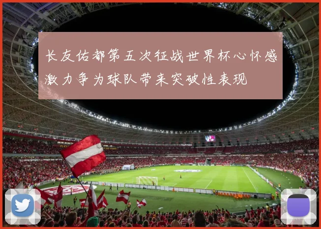长友佑都第五次征战世界杯心怀感激力争为球队带来突破性表现