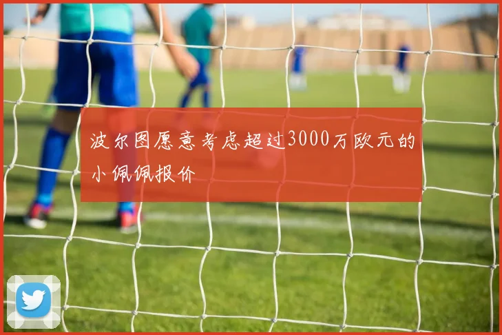 波尔图愿意考虑超过3000万欧元的小佩佩报价