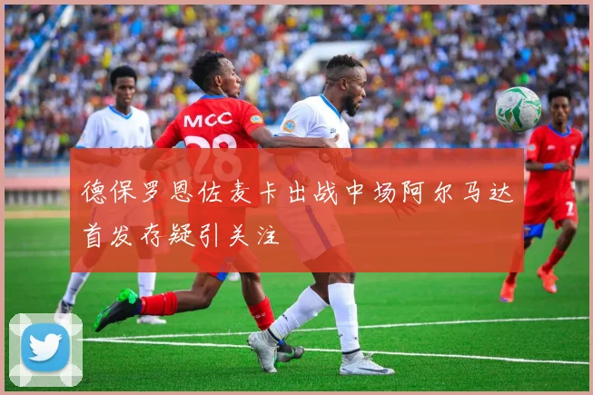 德保罗恩佐麦卡出战中场阿尔马达首发存疑引关注