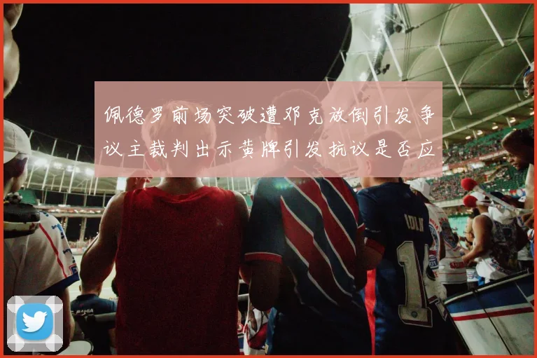 佩德罗前场突破遭邓克放倒引发争议主裁判出示黄牌引发抗议是否应为红牌
