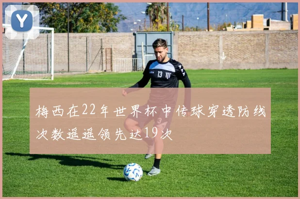 梅西在22年世界杯中传球穿透防线次数遥遥领先达19次