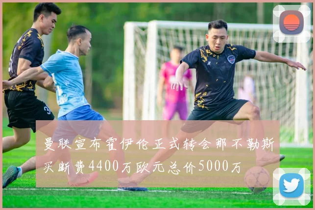曼联宣布霍伊伦正式转会那不勒斯买断费4400万欧元总价5000万