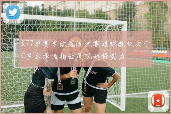K77单赛季欧冠淘汰赛进球数仅次于C罗本泽马梅西展现超强实力