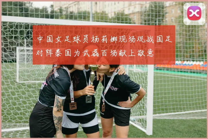 中国女足球员杨莉娜现场观战国足对阵泰国为武磊百场献上敬意
